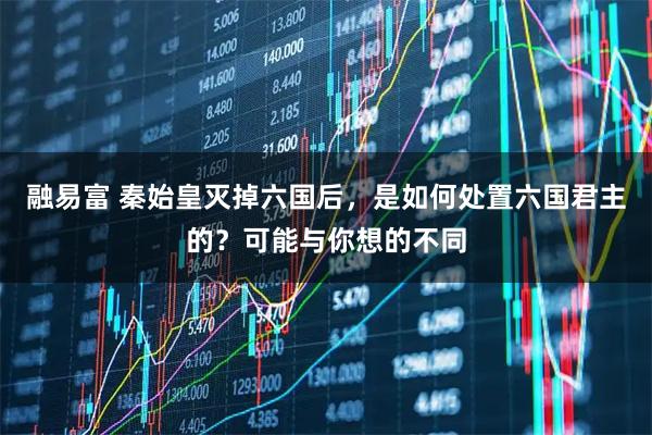 融易富 秦始皇灭掉六国后，是如何处置六国君主的？可能与你想的不同