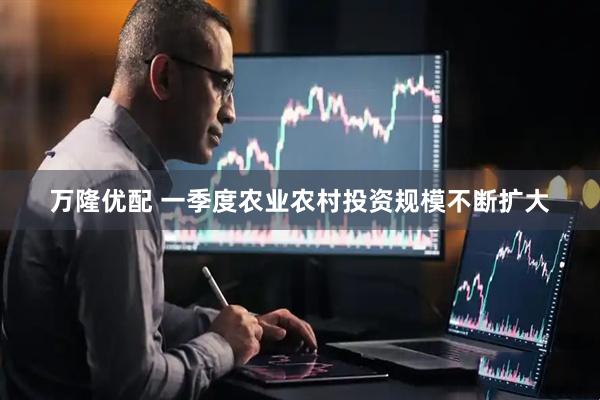 万隆优配 一季度农业农村投资规模不断扩大