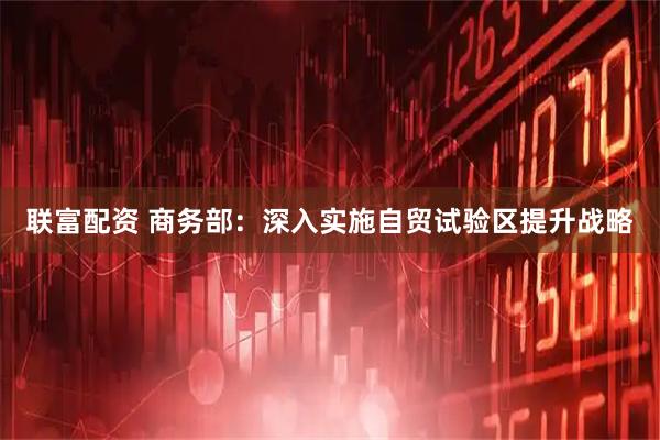 联富配资 商务部：深入实施自贸试验区提升战略