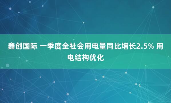 鑫创国际 一季度全社会用电量同比增长2.5% 用电结构优化