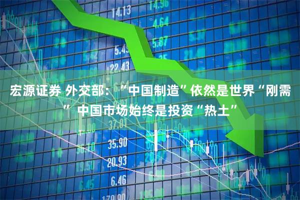 宏源证券 外交部：“中国制造”依然是世界“刚需” 中国市场始终是投资“热土”