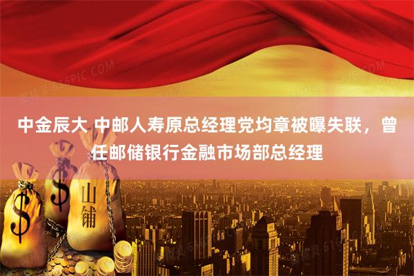 中金辰大 中邮人寿原总经理党均章被曝失联，曾任邮储银行金融市场部总经理