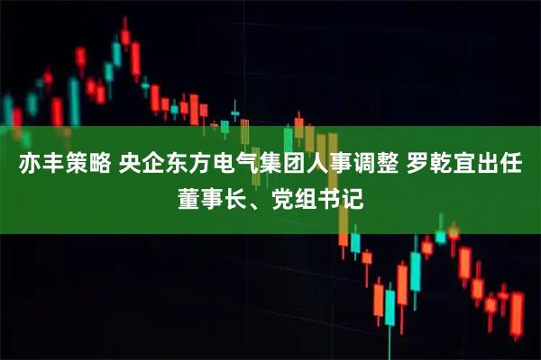 亦丰策略 央企东方电气集团人事调整 罗乾宜出任董事长、党组书记