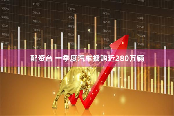 配资台 一季度汽车换购近280万辆