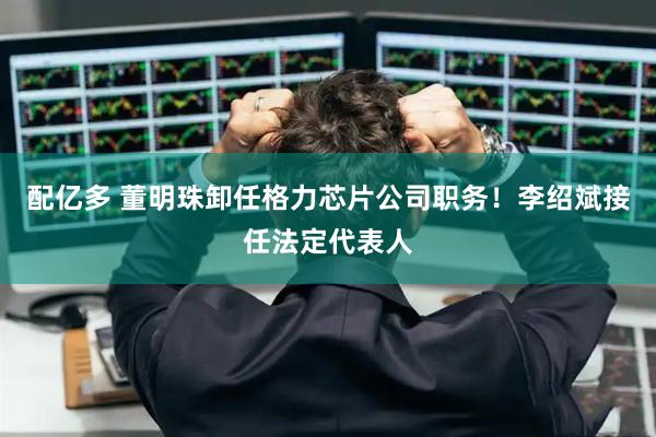 配亿多 董明珠卸任格力芯片公司职务！李绍斌接任法定代表人