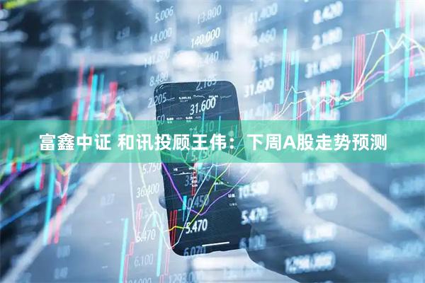 富鑫中证 和讯投顾王伟：下周A股走势预测