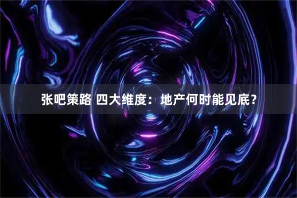 张吧策路 四大维度：地产何时能见底？
