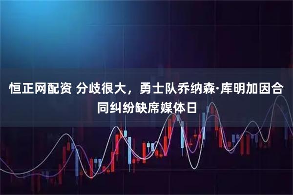 恒正网配资 分歧很大，勇士队乔纳森·库明加因合同纠纷缺席媒体日