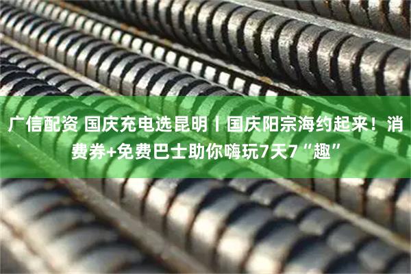 广信配资 国庆充电选昆明丨国庆阳宗海约起来！消费券+免费巴士助你嗨玩7天7“趣”