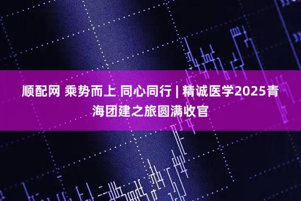 顺配网 乘势而上 同心同行 | 精诚医学2025青海团建之旅圆满收官