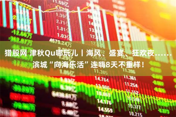 猎股网 津秋Qu哪玩儿丨海风、盛宴、狂欢夜……滨城“向海乐活”连嗨8天不重样！