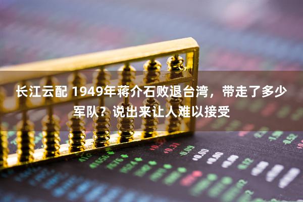 长江云配 1949年蒋介石败退台湾，带走了多少军队？说出来让人难以接受