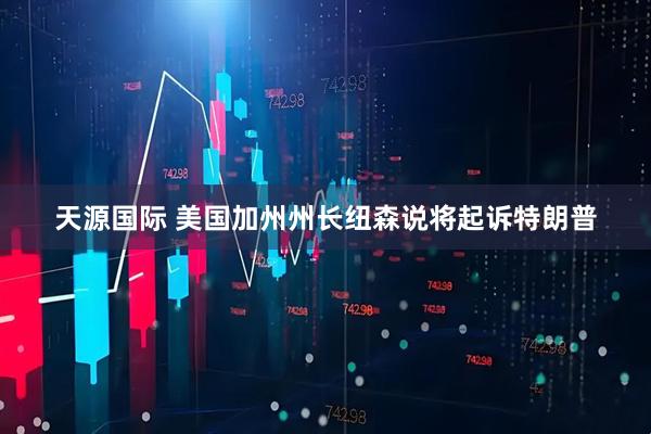 天源国际 美国加州州长纽森说将起诉特朗普
