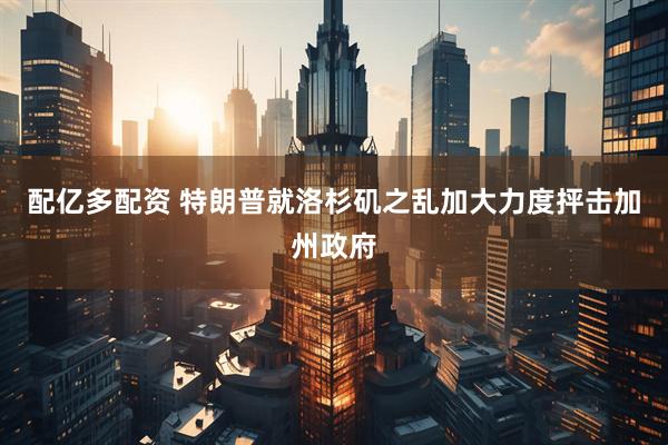 配亿多配资 特朗普就洛杉矶之乱加大力度抨击加州政府