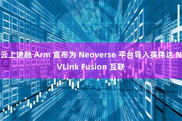 云上速融 Arm 宣布为 Neoverse 平台导入英伟达 NVLink Fusion 互联
