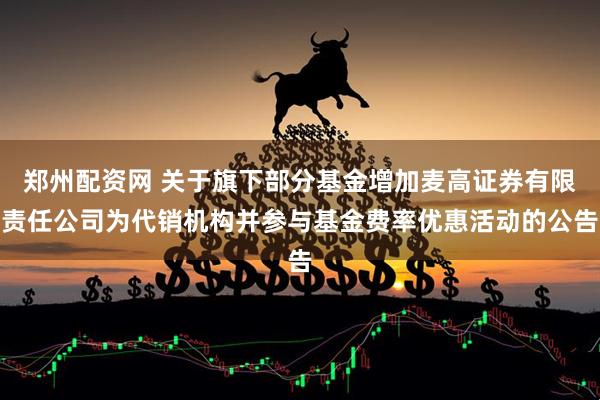 郑州配资网 关于旗下部分基金增加麦高证券有限责任公司为代销机构并参与基金费率优惠活动的公告