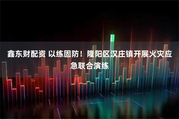 鑫东财配资 以练固防！隆阳区汉庄镇开展火灾应急联合演练
