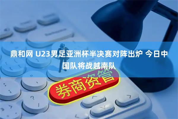 鼎和网 U23男足亚洲杯半决赛对阵出炉 今日中国队将战越南队
