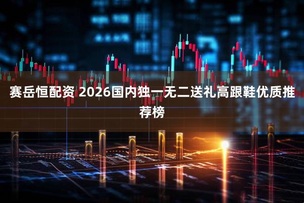 赛岳恒配资 2026国内独一无二送礼高跟鞋优质推荐榜