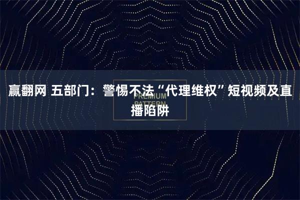 赢翻网 五部门：警惕不法“代理维权”短视频及直播陷阱