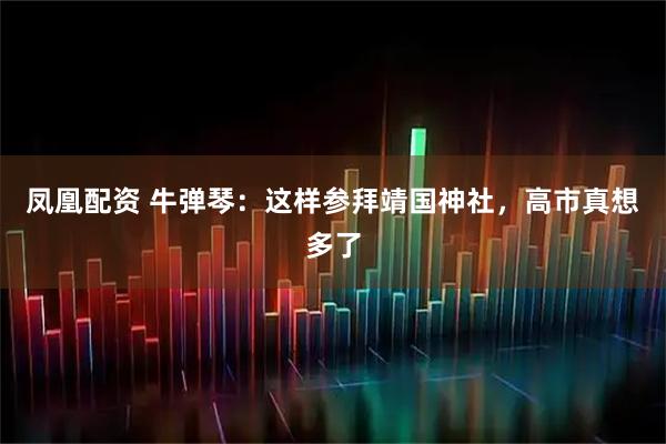 凤凰配资 牛弹琴：这样参拜靖国神社，高市真想多了