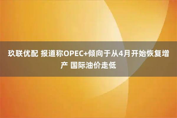 玖联优配 报道称OPEC+倾向于从4月开始恢复增产 国际油价走低