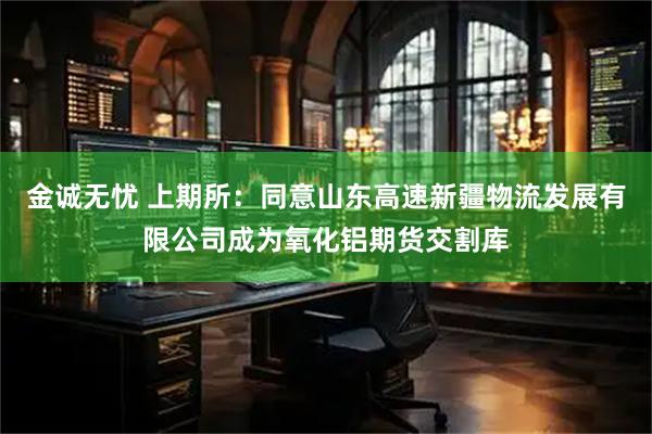 金诚无忧 上期所：同意山东高速新疆物流发展有限公司成为氧化铝期货交割库