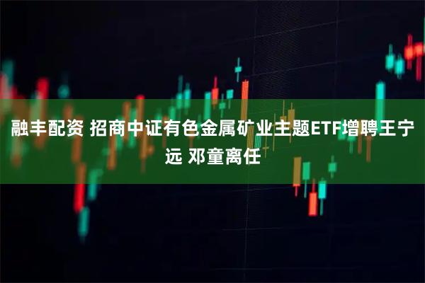 融丰配资 招商中证有色金属矿业主题ETF增聘王宁远 邓童离任
