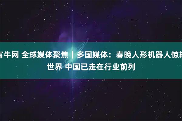 富牛网 全球媒体聚焦｜多国媒体：春晚人形机器人惊艳世界 中国已走在行业前列