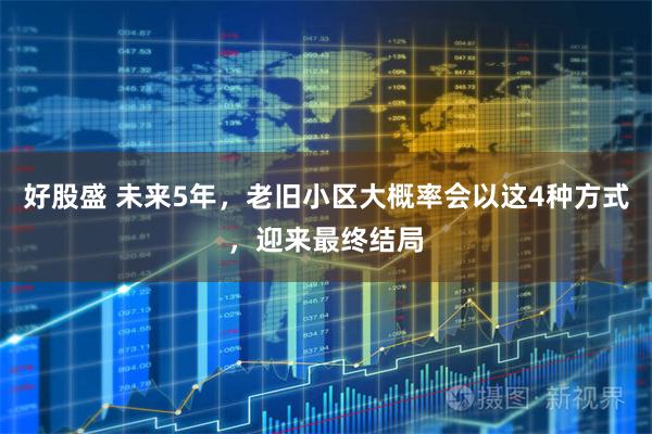 好股盛 未来5年,老旧小区大概率会以这4种方式,迎来最终结局