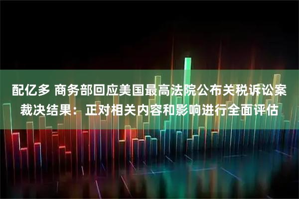 配亿多 商务部回应美国最高法院公布关税诉讼案裁决结果:正对相关内容和影响进行全面评估