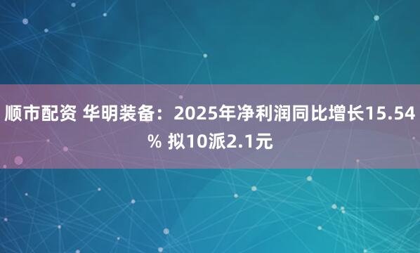 顺市配资 华明装备:2025年净利润同比增长15.54% 拟10派2.1元
