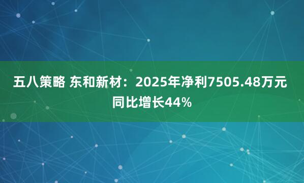 五八策略 东和新材:2025年净利7505.48万元 同比增长44%