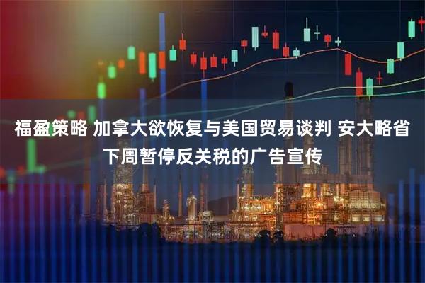 福盈策略 加拿大欲恢复与美国贸易谈判 安大略省下周暂停反关税的广告宣传