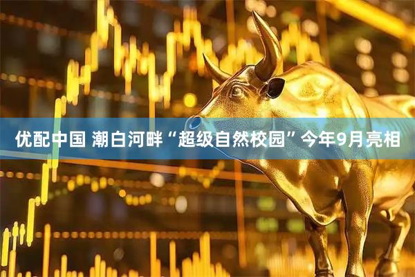 优配中国 潮白河畔“超级自然校园”今年9月亮相